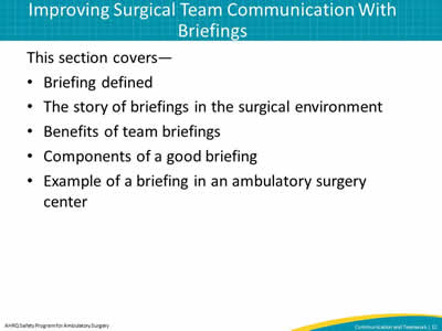 This section covers—  Briefing defined. The story of briefings in the surgical environment. Benefits of team briefings. Components of a good briefing. Example of a briefing in an ambulatory surgery center.