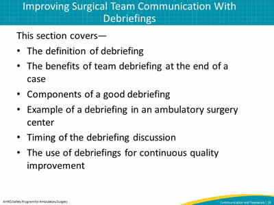 This section covers—  The definition of debriefing. The benefits of team debriefing at the end of a case. Components of a good debriefing. Example of a debriefing in an ambulatory surgery center. Timing of the debriefing discussion. The use of debriefings for continuous quality improvement.