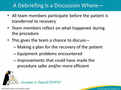 All team members participate before the patient is transferred to recovery. Team members reflect on what happened during the procedure. This gives the team a chance to discuss— Making a plan for the recovery of the patient. Equipment problems encountered. Improvements that could have made the procedure safer and/or more efficient.
