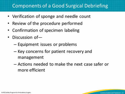 Verification of sponge and needle count. Review of the procedure performed. Confirmation of specimen labeling. Discussion of— Equipment issues or problems. Key concerns for patient recovery and management. Actions needed to make the next case safer or more efficient.
