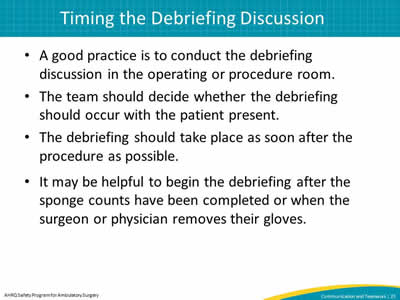 A good practice is to conduct the debriefing discussion in the operating or procedure room. The team should decide whether the debriefing should occur with the patient present. The debriefing should take place as soon after the procedure as possible. It may be helpful to begin the debriefing after the sponge counts have been completed or when the surgeon or physician removes their gloves.