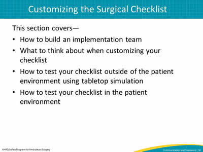 This section covers—  How to build an implementation team. What to think about when customizing your checklist. How to test your checklist outside of the patient environment using tabletop simulation. How to test your checklist in the patient environment.
