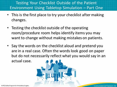 This is the first place to try your checklist after making changes. Testing the checklist outside of the operating room/procedure room helps identify items you may want to change without making mistakes on patients. Say the words on the checklist aloud and pretend you are in a real case. Often the words look good on paper but do not necessarily reflect what you would say in an actual case.