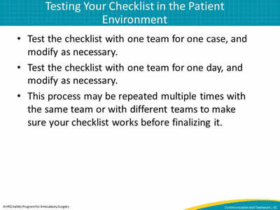 Test the checklist with one team for one case, and modify as necessary. Test the checklist with one team for one day, and modify as necessary. This process may be repeated multiple times with the same team or with different teams to make sure your checklist works before finalizing it.