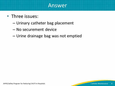 Three issues: Urinary catheter bag placement, no securement device, and urine drainage bag was emptied.