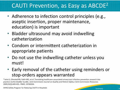 CAUTI Prevention, as Easy as ABCDE. Adherence to infection control principles (e.g., aseptic insertion, proper maintenance, education) is important; Bladder ultrasound may avoid indwelling catheterization; Condom or intermittent catheterization in appropriate patients; Do not use the indwelling catheter unless you must!     Early removal of the catheter using reminders or stop-orders appears warranted