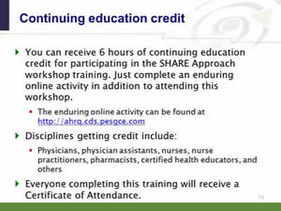 Slide 15. Continuing education credit. You can receive 6 hours of continuing education credit for participating in the SHARE Approach workshop training. Just complete an enduring online activity in addition to attending this workshop. The enduring online activity can be found at http://ahrq.cds.pesgce.com. Disciplines getting credit include: Physicians, physician assistants, nurses, nurse practitioners, pharmacists, certified health educators, and others. Everyone completing this training will receive a Certificate of Attendance.