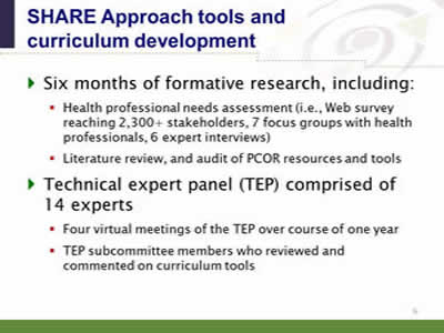Slide 9. SHARE Approach tools and curriculum development. Six months of formative research, including: Health professional needs assessment (i.e., Web survey reaching 2,300+ stakeholders, 7 focus groups with health professionals, 6 expert interviews).Literature review, and audit of PCOR resources and tools. Technical expert panel (TEP) comprised of 14 experts: Four virtual meetings of the TEP over course of one year. TEP subcommittee members who reviewed and commented on curriculum tools.