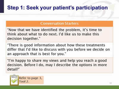 Slide 37: Step 1--Seek your patient's participation—Conversation starters. Conversation Starters: Now that we have identified the problem, it's time to think about what to do next. I'd like us to make this decision together. There is good information about how these treatments differ that I'd like to discuss with you before we decide on an approach that is best for you. I'm happy to share my views and help you reach a good decision. Before I do, may I describe the options in more detail? Note: Refer to page 3, Tool 2.