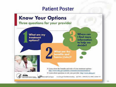 Slide 39: Patient Poster. (Image of the Patient Poster.) Know your options. Three questions for your provider. What are my treatment options? What are the benefits and harms (risks)? Where can I find more information to help me decide? Learn about the benefits and risks of your treatment options: http://www.ahrq.gov/patients-consumers/treatmentoptions. Learn about questions to ask your provider: http://www.ahrq.gov