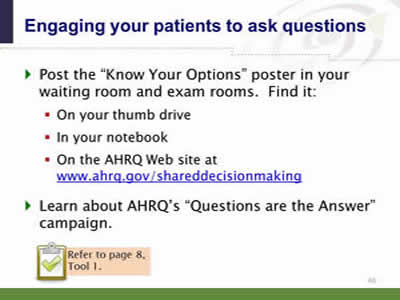 Slide 40: Engaging your patients to ask questions. Post the Know Your Options poster in your waiting room and exam rooms.  Find it: On your thumb drive. In your notebook. On the AHRQ Web site at www.ahrq.gov/shareddecisionmaking. Learn about AHRQ's Questions are the Answer campaign. Note: Refer to page 8, Tool 1.