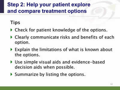 Slide 42: Step 2--Help your patient explore and compare treatment options--Tips. Check for patient knowledge of the options. Clearly communicate risks and benefits of each option. Explain the limitations of what is known about the options. Use simple visual aids and evidence-based decision aids when possible. Summarize by listing the options.