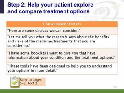 Slide 43: Step 2--Help your patient explore and compare treatment options--Conversation starters. Conversation Starters. Here are some choices we can consider. Let me tell you what the research says about the benefits and risks of the medicine/treatments that you are considering. When introducing decision aids, you can say: I have some booklets I want to give you that have information about your condition and the treatment options. These tools have been designed to help you to understand your options in more detail. Note: Refer to pages 5-8, Tool 2.
