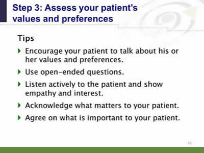 Slide 45: Step 3--Assess your patient's values and preferences--Tips. Tips. Encourage your patient to talk about his or her values and preferences. Use open-ended questions. Listen actively to the patient and show empathy and interest. Acknowledge what matters to your patient. Agree on what is important to your patient.