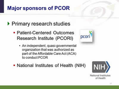 Slide 17: Major sponsors of PCOR. Primary research studies. Patient-Centered Outcomes Research Institute (PCORI) (image of PCORI logo). An independent, quasi-governmental organization that was authorized as part of the Affordable Care Act (ACA) to conduct PCOR. National Institutes of Health (NIH) (image of NIH Logo).