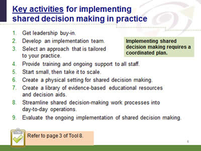 Slide 6: Key activities for implementing shared decision making in practice. 1. Get leadership buy-in. 2.Develop an implementation team. 3. Select an approach that is tailored to your practice. 4. Provide training and ongoing support to all staff. 5. Start small, then take it to scale. 6. Create a physical setting for shared decision making. 7. Create a library of evidence-based educational resources and decision aids. 8. Streamline shared decision-making work processes into day-to-day operations. 9. Evaluate the ongoing implementation of shared decision making.