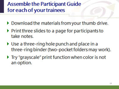Slide 13: Assemble the Guide for each of your trainees. Download the materials from your thumb drive. Print three slides to a page for participants to take notes. Use a three-ring hole punch and place in a three-ring binder (two-pocket folders may work). Try 'grayscale' print function when color is not an option.