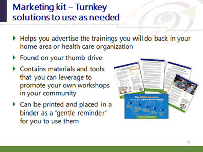 Slide 21: Marketing kit--Turnkey solutions to use as needed. Helps you advertise the trainings you will do back in your home area or health care organization. Found on your thumb drive. Contains materials and tools that you can leverage to promote your own workshops in your community. Can be printed and placed in a binder as a 'gentle reminder' for you to use them. (Images of printable promotional resources included in the marketing resource kit.)