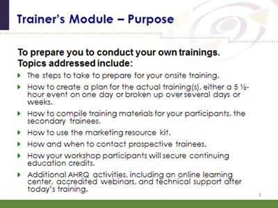 Slide 3: Trainer's Module--Purpose. To prepare you to conduct your own trainings. Topics addressed include: The steps to take to prepare for your onsite training. How to create a plan for the actual training(s), either a 5 1/2-hour event on one day or broken up over several days or weeks. How to compile training materials for your participants, the secondary trainees. How to use the marketing resource kit. How and when to contact prospective trainees. How your workshop participants will secure continuing education credits. Additional AHRQ activities, including an online learning center, accredited webinars, and technical support after today's training.