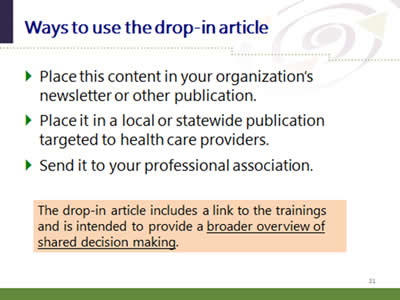 Slide 31: Ways to use the drop-in article. Place this content in your organization's newsletter or other publication. Place it in a local or statewide publication targeted to health care providers. Send it to your professional association. The drop-in article includes a link to the trainings and is intended to provide a broader overview of shared decision making.