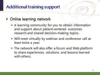 Slide 32: Additional training support. Online learning network: (A learning community for you to obtain information and support about patient-centered outcomes research and shared decision-making topics. Will meet virtually by webinar and conference call at least twice a year. The network will also offer a forum and Web platform to share experiences, solutions, and lessons learned with others.)