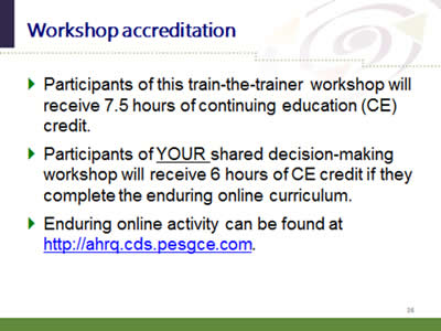 Slide 36: Workshop accreditation. Participants of this train-the-trainer workshop will receive 7.5 hours of continuing education (CE) credit. Participants of YOUR shared decision-making workshop will receive 6 hours of CE credit if they complete the enduring online curriculum. Enduring online activity can be found at http://ahrq.cds.pesgce.com.