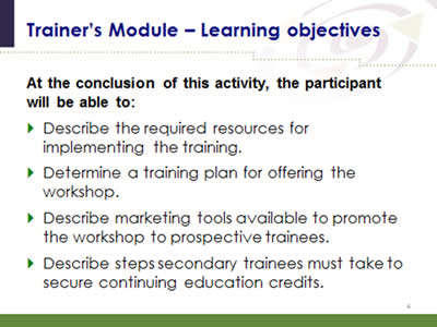 Slide 4: Trainer's Module--Learning objectives. At the conclusion of this activity, the participant will be able to: Describe the required resources for implementing the training. Determine a training plan for offering the workshop. Describe marketing tools available to promote the workshop to prospective trainees. Describe steps secondary trainees must take to secure continuing education credits.