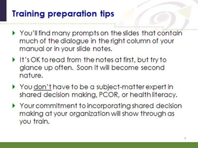 Slide 7: Training preparation tips. You'll find many prompts on the slides that contain much of the dialogue in the right column of your manual or in your slide notes. It's OK to read from the notes at first, but try to glance up often. Soon it will become second nature. You don't have to be a subject-matter expert in shared decision making, PCOR, or health literacy. Your commitment to incorporating shared decision making at your organization will show through as you train.