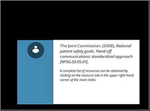 The Joint Commission. National Patient Safety Goals. Handoff Communications, Standardized Approach [NPSG 02.05.01]  A complete list of resources can be obtained by clicking on the resource tab in the upper right hand corner of the main slides.