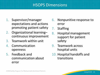 1. Supervisor/manager expectations and actions promoting patient safety. 2. Organizational learning - continuous improvement. 3. Teamwork within unit. 4. Communication openness. 5. Feedback and communication about error. 6. Nonpunitive response to error. 7. Staffing. 8. Hospital management support for patient safety. 9. Teamwork across hospital units. 10. Hospital handoffs and transitions.