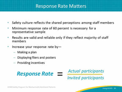 Safety culture reflects the shared perceptions among staff members. Minimum response rate of 60 percent is necessary for a representative sample. Results are valid and reliable only if they reflect majority of staff members. Increase your response rate by: Making a plan. Displaying fliers and posters. Providing incentives. Image: Response rate = actual participants divided by invited participants.