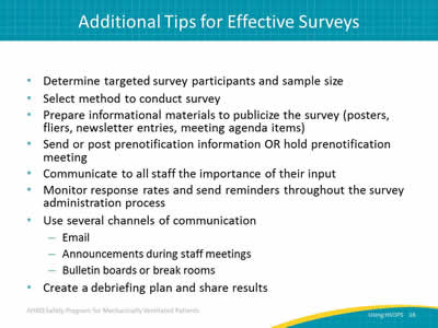 Determine targeted survey participants and sample size. Select method to conduct survey. Prepare informational materials to publicize the survey (posters, fliers, newsletter entries, meeting agenda items). Send or post prenotification information OR hold prenotification meeting. Communicate to all staff the importance of their input. Monitor response rates and send reminders throughout the survey administration process. Use several channels of communication: Email. Announcements during staff meetings. Bulletin boards or break rooms. Create a debriefing plan and share results.
