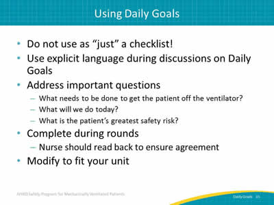 Do not use as 'just' a checklist! Use explicit language during discussions on Daily Goals. Address important questions: What needs to be done to get the patient off the ventilator? What will we do today? What is the patient’s greatest safety risk? Complete during rounds: Nurse should read back to ensure agreement. Modify to fit your unit.