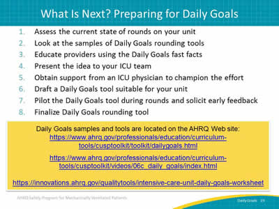 1. Assess the current state of rounds on your unit. 2. Look at the samples of Daily Goals rounding tools. 3. Educate providers using the Daily Goals fast facts. 4. Present the idea to your ICU team. 5, Obtain support from an ICU physician to champion the effort. 6. Draft a Daily Goals tool suitable for your unit. 7. Pilot the Daily Goals tool during rounds and solicit early feedback. 8.Finalize Daily Goals rounding tool. Daily Goals samples and tools are located on the AHRQ Web site.