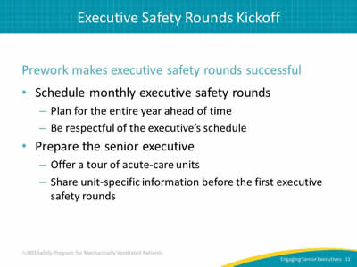 Prework makes executive safety rounds successful: Schedule monthly executive safety rounds: Plan for the entire year ahead of time. Be respectful of the executive’s schedule. Prepare the senior executive: Offer a tour of acute-care units. Share unit-specific information before the first executive safety rounds.