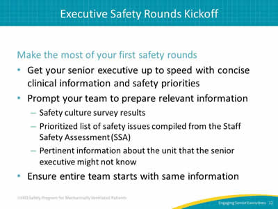 Make the most of your first safety rounds: Get your senior executive up to speed with concise clinical information and safety priorities. Prompt your team to prepare relevant information: Safety culture survey results. Prioritized list of safety issues compiled from the Staff Safety Assessment (SSA). Pertinent information about the unit that the senior executive might not know. Ensure entire team starts with same information.