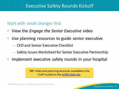 Start with small changes first: View the Engage the Senior Executive video. Use planning resources to guide senior executive: CEO and Senior Executive Checklist. Safety Issues Worksheet for Senior Executive Partnership. Implement executive safety rounds in your hospital. Tip: Video and planning resources available in the CUSP toolkit on the AHRQ Web site.