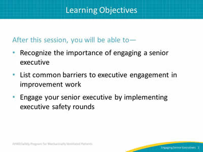 After this session, you will be able to: Recognize the importance of engaging a senior executive. List common barriers to executive engagement in improvement work. Engage your senior executive by implementing executive safety rounds.