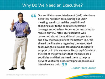 Our ventilator-associated event (VAE) rates have definitely not been zero. During our CUSP meeting, we discussed the possibility of changing over to the subglottic secretion drainage endotracheal tubes as our next step to reduce our VAE rates. Our executive was concerned about the additional cost per tube and how that would affect the bottom line. We shared the literature regarding the associated cost savings. He was impressed and decided to support us in this endeavor. Next step? Convince the rest of the physicians that the tubes are a good idea and that we need them to help us prevent ventilator-associated pneumonia in our intensive care unit. -- CUSP Team Leader