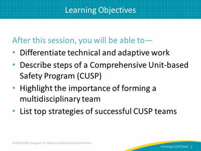 After this session, you will be able to: Differentiate technical and adaptive work. Describe steps of a Comprehensive Unit-based Safety Program (CUSP). Highlight the importance of forming a multidisciplinary team. List top strategies of successful CUSP teams.