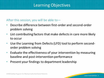 After this session, you will be able to: Describe difference between first-order and second-order problem solving. List contributing factors that make defects in care more likely to occur. Use the Learning from Defects (LFD) tool to perform second-order problem solving. Evaluate the effectiveness of your intervention by measuring baseline and post-intervention performance. Present your findings to department leadership.