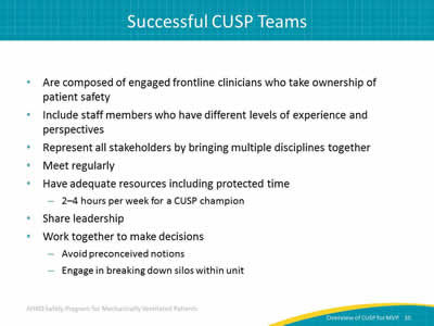  Are composed of engaged frontline clinicians who take ownership of patient safety. Include staff members who have different levels of experience and perspectives. Represent all stakeholders by bringing multiple disciplines together. Meet regularly. Have adequate resources including protected time: 2–4 hours per week for a CUSP champion. Share leadership. Work together to make decisions: Avoid preconceived notions. Engage in breaking down silos within unit.