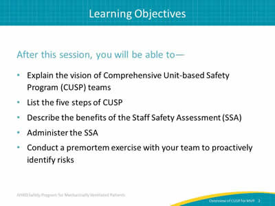 After this session, you will be able to: Explain the vision of Comprehensive Unit-based Safety Program (CUSP) teams. List the five steps of CUSP. Describe the benefits of the Staff Safety Assessment (SSA). Administer the SSA. Conduct a premortem exercise with your team to proactively identify risks.