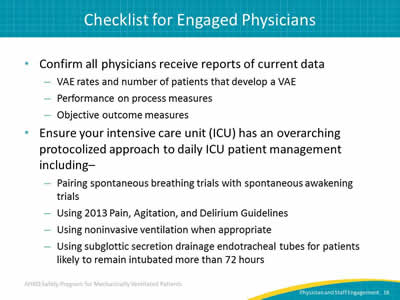 Confirm all physicians receive reports of current data: VAE rates and number of patients that develop a VAE. Performance on process measures. Objective outcome measures. Ensure your intensive care unit (ICU) has an overarching protocolized approach to daily ICU patient management including: Pairing spontaneous breathing trials with spontaneous awakening trials. Using 2013 Pain, Agitation, and Delirium Guidelines. Using noninvasive ventilation when appropriate. Using subglottic secretion drainage endotracheal tubes for patients likely to remain intubated more than 72 hours.