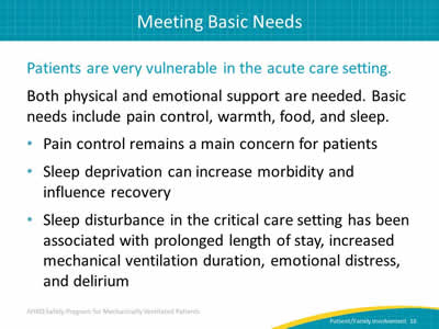Patients are very vulnerable in the acute care setting. Both physical and emotional support are needed. Basic needs include pain control, warmth, food, and sleep. Pain control remains a main concern for patients. Sleep deprivation can increase morbidity and influence recovery. Sleep disturbance in the critical care setting has been associated with prolonged length of stay, increased mechanical ventilation duration, emotional distress, and delirium.