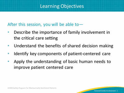After this session, you will be able to: Describe the importance of family involvement in the critical care setting. Understand the benefits of shared decisionmaking. Identify key components of patient-centered care. Apply the understanding of basic human needs to improve patient centered care.
