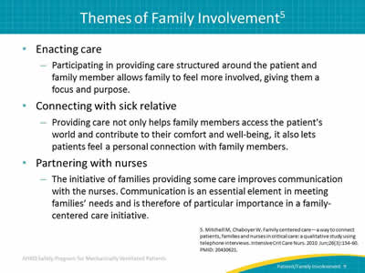 Enacting care: Participating in providing care structured around the patient and family member allows family to feel more involved, giving them a focus and purpose. Connecting with sick relative: Providing care not only helps family members access the patient's world and contribute to their comfort and well-being, it also lets patients feel a personal connection with family members. Partnering with nurses: The initiative of families providing some care improves communication with the nurses. Communication is an essential element in meeting families’ needs and is therefore of particular importance in a family-centered care initiative.