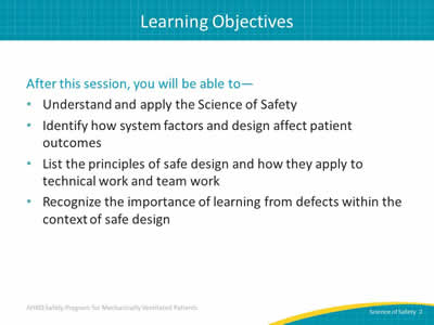 After this session, you will be able to: Understand and apply the Science of Safety. Identify how system factors and design affect patient outcomes. List the principles of safe design and how they apply to technical work and team work. Recognize the importance of learning from defects within the context of safe design.