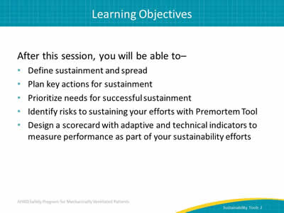 After this session, you will be able to: Define sustainment and spread. Plan key actions for sustainment. Prioritize needs for successful sustainment. Identify risks to sustaining your efforts with Premortem Tool. Design a scorecard with adaptive and technical indicators to measure performance as part of your sustainability efforts.