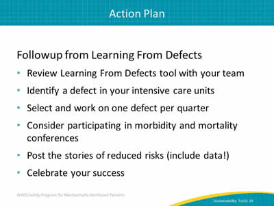 Followup from Learning From Defects: Review Learning From Defects tool with your team. Identify a defect in your intensive care units. Select and work on one defect per quarter. Consider participating in morbidity and mortality conferences. Post the stories of reduced risks (include data!). Celebrate your success.